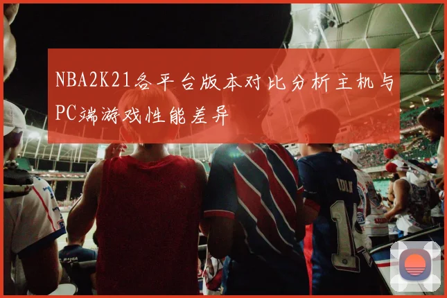 NBA2K21各平台版本对比分析主机与PC端游戏性能差异