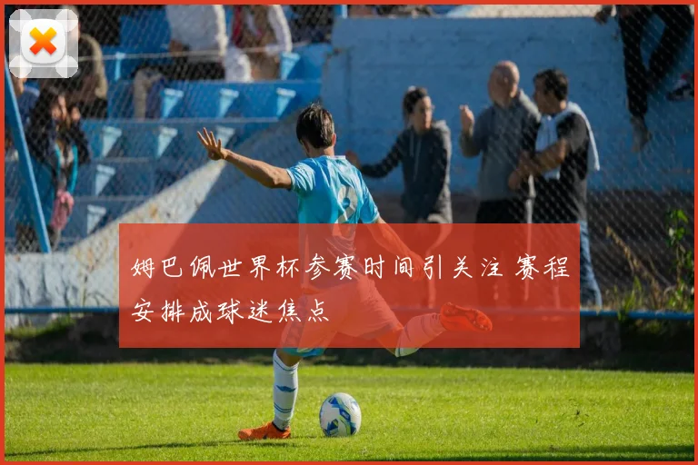 姆巴佩世界杯参赛时间引关注 赛程安排成球迷焦点