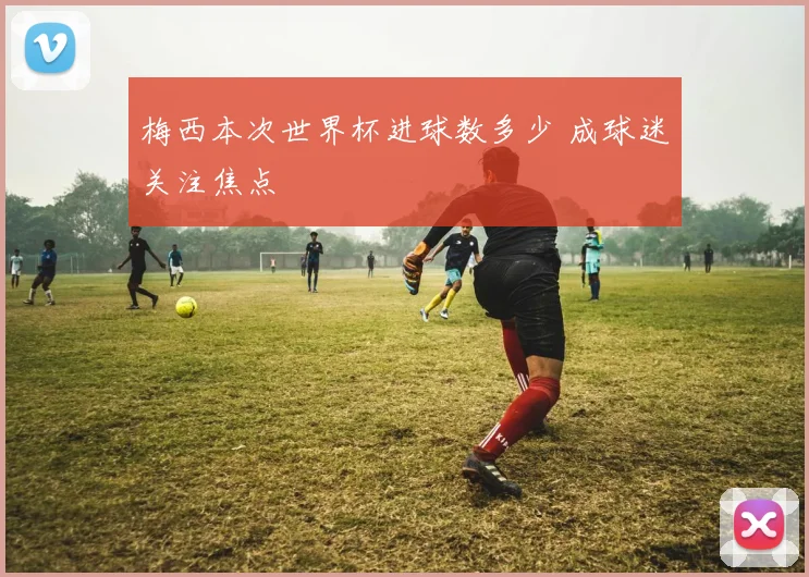 梅西本次世界杯进球数多少 成球迷关注焦点
