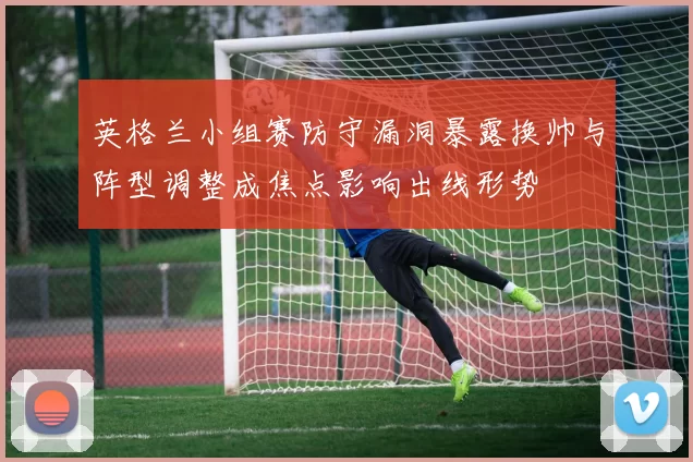 英格兰小组赛防守漏洞暴露换帅与阵型调整成焦点影响出线形势