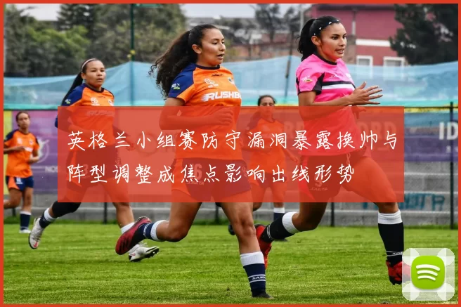 英格兰小组赛防守漏洞暴露换帅与阵型调整成焦点影响出线形势